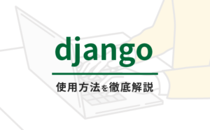 【１】初めてのDjangoはここから始める！Djangoの使用方法を徹底解説